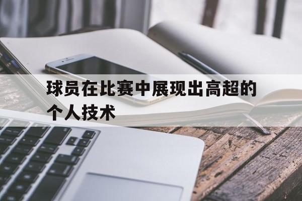 球员在比赛中展现出高超的个人技术有哪些
